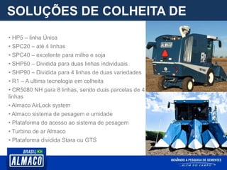 SOLUÇÕES DE COLHEITA DE
PARCELA
• HP5 – linha Única
• SPC20 – até 4 linhas
• SPC40 – excelente para milho e soja
• SHP50 – Dividida para duas linhas individuais
• SHP90 – Dividida para 4 linhas de duas variedades
• R1 – A ultima tecnologia em colheita
• CR5080 NH para 8 linhas, sendo duas parcelas de 4
linhas
• Almaco AirLock system
• Almaco sistema de pesagem e umidade
• Plataforma de acesso ao sistema de pesagem
• Turbina de ar Almaco
• Plataforma dividida Stara ou GTS
 