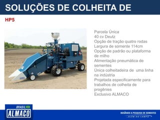 SOLUÇÕES DE COLHEITA DE
PARCELA
Parcela Única
40 cv Deutz
Opção de tração quatro rodas
Largura de somente 114cm
Opção de padrão ou plataforma
de milho
Alimentação pneumática de
sementes
Única colheitadeira de uma linha
na indústria
Projetada especificamente para
trabalhos de colheita de
progênies
Exclusivo ALMACO
HP5
 