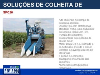 SOLUÇÕES DE COLHEITA DE
PARCELA
Alta eficiência no campo da
pesquisa agrícola;
Disponíveis com plataformas
standard, milho, soja, flutuantes
ou sistema rosca sem–fim.
Pureza das amostras
asseguradas pelo sistema de
coluna de ar
Motor Deutz 73 h.p. resfriado a
ar, turbinado, movido a diesel
Controle de avanço através de
alavancas
e pedais de comando.
Transporte pneumático das
sementes
Numerosas configurações
disponíveis
SPC20
 