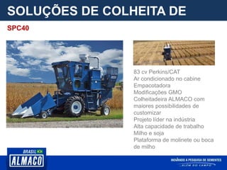 SOLUÇÕES DE COLHEITA DE
PARCELA
83 cv Perkins/CAT
Ar condicionado no cabine
Empacotadora
Modificações GMO
Colheitadeira ALMACO com
maiores possibilidades de
customizar
Projeto líder na indústria
Alta capacidade de trabalho
Milho e soja
Plataforma de molinete ou boca
de milho
SPC40
 