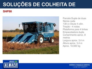 SOLUÇÕES DE COLHEITA DE
PARCELA
Parcela Dupla de duas
fileiras cada
138 cv Deutz 4 cilin.
Tração - 4 rodas
Plataforma para 4 linhas
Empacotadora dupla
Comprimento aprox. 8
metros
Largura aprox. 3,4 m
Altura aprox. 3,4 m
Aprox. 10.000 kg
SHP90
 
