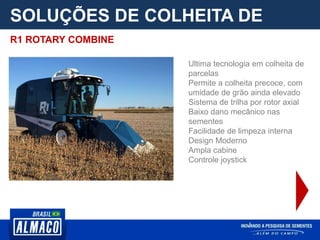 SOLUÇÕES DE COLHEITA DE
PARCELA
Ultima tecnologia em colheita de
parcelas
Permite a colheita precoce, com
umidade de grão ainda elevado
Sistema de trilha por rotor axial
Baixo dano mecânico nas
sementes
Facilidade de limpeza interna
Design Moderno
Ampla cabine
Controle joystick
R1 ROTARY COMBINE
 