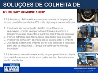 SOLUÇÕES DE COLHEITA DE
PARCELA
A R1 Advanced: Trilha axial e avançado sistema de limpeza por
ar, que possibilita a colheita 30% mais rápida que outros métodos.
A. Facilidade de mudança da plataformas e Côncavos
removíveis, correia transportadora interna que otimiza a
transferencia das sementes e controle para troca de parcelas
B. Painéis retrateis para fácil acesso para todos sub-sistemas
C. Picador de palha com abertura lateral para facilitar a limpeza
D. Avançado Sistema de limpeza por ar das peneiras e ventilador
para tirar as impurezas . Tanque de combustível em aço
inoxidavel
A R1 Advanced com trilha axial e alto torque, possibilita a colheita
do material mais cedo, ainda com partes verdes. Aumentando a
janela de colheita.
R1 ROTARY COMBINE 150HP
 