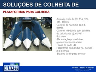 SOLUÇÕES DE COLHEITA DE
PARCELA
Área de corte de 99, 114, 129,
115, 150cm
Carretel de Alumínio com 5
barras
Carretel hidráulico com controle
de velocidade ajustável -
flutuante
Alimentação por esteiras
garantindo limpeza total
Facas de corte JD
Plataforma para milho 76, 102 de
2 e 3 linhas
Sistema de limpeza com ar
PLATAFORMAS PARA COLHEITA
 