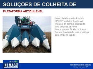 SOLUÇÕES DE COLHEITA DE
PARCELA
Nova plataforma de 4 linhas
SPC20” também disponível
Impulso de correia atualizado
para culturas de linha
Novos painéis fáceis de liberar
Correia travada de mini presilhas
para limpeza rápida
PLATAFORMA ARTICULÁVEL
 