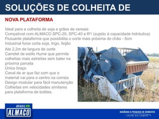 SOLUÇÕES DE COLHEITA DE
PARCELA
Ate 2,2m de largura de corte
Carretel de estilo Hume que permite
colheitas mais estreitas sem bater na
próxima parcela
Único braço
Canal de ar que faz com que o
material vai para o centro na correia
Design modular para fácil manutenção
Colheitas em velocidades similares
para plataforma de botões.
NOVA PLATAFORMA
Ideal para a colheita de soja e grãos de cereais
Compatível com ALMACO SPC-20, SPC-40 e R1 (sujeito à capacidade hidráulica)
Flutuante plataforma que possibilita o corte mais próxima do chão - 5cm
Industrial foice corta soja, trigo, feijão
 