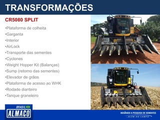 TRANSFORMAÇÕES
CR5080 SPLIT
•Plataforma de colheita
•Garganta
•Interior
•AirLock
•Transporte das sementes
•Cyclones
•Weight Hopper Kit (Balanças)
•Sump (retorno das sementes)
•Elevador de grãos
•Plataforma de acesso ao WHK
•Rodado dianteiro
•Tanque graneleiro
 