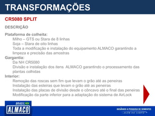 TRANSFORMAÇÕES
CR5080 SPLIT
DESCRIÇÃO
Plataforma de colheita:
Milho – GTS ou Stara de 8 linhas
Soja – Stara de oito linhas
Toda a modificação e instalação do equipamento ALMACO garantindo a
limpeza e precisão das amostras
Gargantia:
Da NH CR5080
Divisão e instalação dos itens ALMACO garantindo o processamento das
plantas colhidas
Interior:
Remoção das roscas sem fim que levam o grão até as peneiras
Instalação das esteiras que levam o grão até as peneiras
Instalação das placas de divisão desde o côncavo até o final das peneiras
Modificação da parte inferior para a adaptação do sistema de AirLock
 
