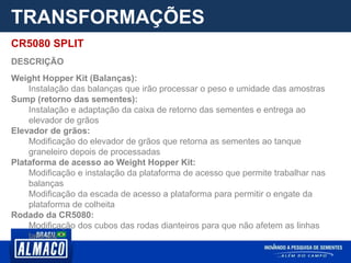 TRANSFORMAÇÕES
CR5080 SPLIT
DESCRIÇÃO
Weight Hopper Kit (Balanças):
Instalação das balanças que irão processar o peso e umidade das amostras
Sump (retorno das sementes):
Instalação e adaptação da caixa de retorno das sementes e entrega ao
elevador de grãos
Elevador de grãos:
Modificação do elevador de grãos que retorna as sementes ao tanque
graneleiro depois de processadas
Plataforma de acesso ao Weight Hopper Kit:
Modificação e instalação da plataforma de acesso que permite trabalhar nas
balanças
Modificação da escada de acesso a plataforma para permitir o engate da
plataforma de colheita
Rodado da CR5080:
Modificação dos cubos das rodas dianteiros para que não afetem as linhas
laterais
 