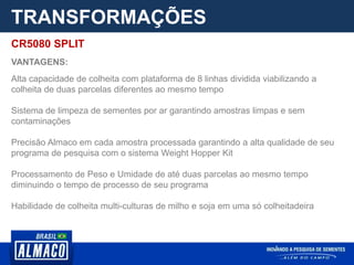 TRANSFORMAÇÕES
CR5080 SPLIT
VANTAGENS:
Alta capacidade de colheita com plataforma de 8 linhas dividida viabilizando a
colheita de duas parcelas diferentes ao mesmo tempo
Sistema de limpeza de sementes por ar garantindo amostras limpas e sem
contaminações
Precisão Almaco em cada amostra processada garantindo a alta qualidade de seu
programa de pesquisa com o sistema Weight Hopper Kit
Processamento de Peso e Umidade de até duas parcelas ao mesmo tempo
diminuindo o tempo de processo de seu programa
Habilidade de colheita multi-culturas de milho e soja em uma só colheitadeira
 