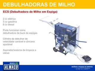 DEBULHADORAS DE MILHO
2 cv elétrico
5 cv gasolina
6 cv diesel
Pode funcionar como
debulhadora de buck de espigas
Cilindro de debulhar de
velocidade variável e côncavo
ajustável
Aspirador/sistema de limpeza a
vácuo
ECS (Debulhadora de Milho em Espiga)
 