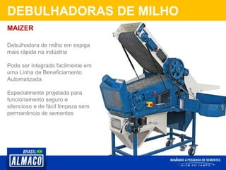 DEBULHADORAS DE MILHO
Debulhadora de milho em espiga
mais rápida na indústria
Pode ser integrado facilmente em
uma Linha de Beneficiamento
Automatizada
Especialmente projetada para
funcionamento seguro e
silencioso e de fácil limpeza sem
permanência de sementes
MAIZER
 