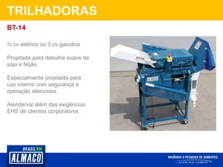 TRILHADORAS
¾ cv elétrico ou 3 cv gasolina
Projetada para debulha suave de
soja e feijão
Especialmente projetada para
uso interno com segurança e
operação silenciosa.
Atende/vai além das exigências
EHS de clientes corporativos
BT-14
 