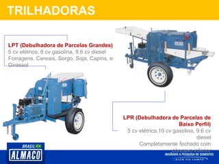 TRILHADORAS
LPT (Debulhadora de Parcelas Grandes)
5 cv elétrico, 8 cv gasolina, 9.6 cv diesel
Forragens, Cereais, Sorgo, Soja, Capins, e
Girassol
LPR (Debulhadora de Parcelas de
Baixo Perfil)
5 cv elétrico,10 cv gasolina, 9.6 cv
diesel
Completamente fechado com
côncavo inferior
 