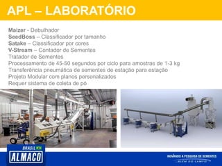 APL – LABORATÓRIO
Maizer - Debulhador
SeedBoss – Classificador por tamanho
Satake – Classificador por cores
V-Stream – Contador de Sementes
Tratador de Sementes
Processamento de 45-50 segundos por ciclo para amostras de 1-3 kg
Transferência pneumática de sementes de estação para estação
Projeto Modular com planos personalizados
Requer sistema de coleta de pó
 