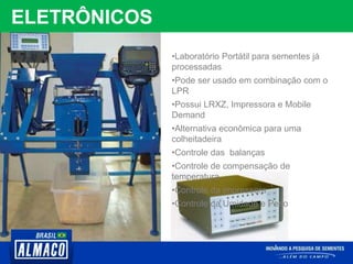 ELETRÔNICOS
•Laboratório Portátil para sementes já
processadas
•Pode ser usado em combinação com o
LPR
•Possui LRXZ, Impressora e Mobile
Demand
•Alternativa econômica para uma
colheitadeira
•Controle das balanças
•Controle de compensação de
temperatura
•Controle da impressora
•Controle da Umidade e Peso
 