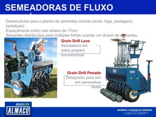 SEMEADORAS DE FLUXO
CONTÍNUODesenvolvida para o plantio de sementes miúdas (arroz, trigo, pastagens,
hortaliças);
Espaçamento entre ruas abaixo de 17cm;
Sementes distribuídas para múltiplas linhas usando um divisor de sementes.
Grain Drill Leve
Semeadura em
solos preparo
convencional
Grain Drill Pesado
Designado para uso
em semeadura
direto
 
