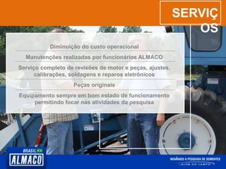 SERVIÇ
OS
Diminuição do custo operacional
Manutenções realizadas por funcionários ALMACO
Serviço completo de revisões de motor e peças, ajustes,
calibrações, soldagens e reparos eletrônicos
Peças originais
Equipamento sempre em bom estado de funcionamento
permitindo focar nas atividades da pesquisa
 