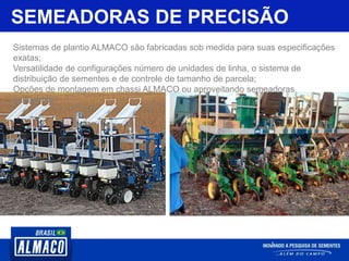SEMEADORAS DE PRECISÃO
Sistemas de plantio ALMACO são fabricadas sob medida para suas especificações
exatas;
Versatilidade de configurações número de unidades de linha, o sistema de
distribuição de sementes e de controle de tamanho de parcela;
Opções de montagem em chassi ALMACO ou aproveitando semeadoras
comerciais.
 