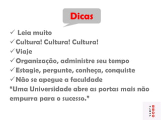  Leia muito
Cultura! Cultura! Cultura!
Viaje
Organização, administre seu tempo
Estagie, pergunte, conheça, conquiste
Não se apegue a faculdade
“Uma Universidade abre as portas mais não
empurra para o sucesso.”
Dicas
 