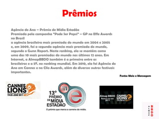 Prêmios
Agência do Ano – Prêmio de Mídia Estadão
Premiada pela campanha “Pode Ser Pepsi” – GP no Effe Awards
no Brasil
a agência brasileira mais premiada do mundo em 2004 e 2005
e, em 2009, foi a segunda agência mais premiada do mundo,
segundo o Gunn Report. Neste ranking, ela se mantém como
uma das 10 mais premiadas do mundo nos últimos 12 anos. Em
Internet, a AlmapBBDO também é a primeira entre as
brasileiras e a 5ª. no ranking mundial. Em 2010, ela foi Agência do
Ano em Cannes e no Clio Awards, além de diversos outros festivais
importantes.
Fonte: Meio e Mensagem
 