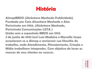História
AlmapBBDO (Alcântara Machado Publicidade)
Fundada por Caio Alcantara Machado e Alex
Periscinoto em 1956. (Alcântara Machado,
Periscinoto Comunicações LDTA )
União com a espanhola BBDO em 1993
3 de junho de 1993 José Luiz Madeira e Marcello Serpa
associaram-se a Almap e recriaram sua filosofia de
trabalho, onde Atendimento, Planejamento, Criação e
Mídia trabalham integrados. Com objetivo de levar as
marcas de seus clientes ao sucesso.
 