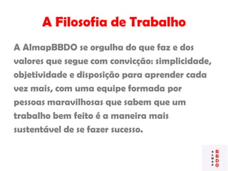 A Filosofia de Trabalho
A AlmapBBDO se orgulha do que faz e dos
valores que segue com convicção: simplicidade,
objetividade e disposição para aprender cada
vez mais, com uma equipe formada por
pessoas maravilhosas que sabem que um
trabalho bem feito é a maneira mais
sustentável de se fazer sucesso.
 