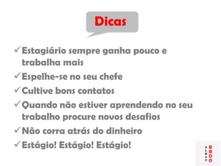 Dicas
Estagiário sempre ganha pouco e
trabalha mais
Espelhe-se no seu chefe
Cultive bons contatos
Quando não estiver aprendendo no seu
trabalho procure novos desafios
Não corra atrás do dinheiro
Estágio! Estágio! Estágio!
 