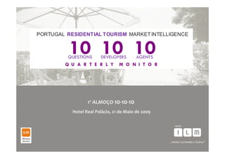 PORTUGAL RESIDENTIAL TOURISM MARKET INTELLIGENCE


          10 10 10
          QUESTIONS     DEVELOPERS        AGENTS
         Q U A R T E R L Y       M O N I T O R




                  1º ALMOÇO 10‐10‐10
           Hotel Real Palácio, 21 de Maio de 2009




                                                    1
 