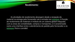As atividades de recebimento abrangem desde a recepção do
material na entrega pelo fornecedor até a entrada nos estoques. A função
de recebimento de materiais é módula de um sistema global integrado,
com as áreas de contabilidade, compras e transportes, e é caracterizada
como uma interface entre o atendimento do pedido pelo fornecedor e os
estoques físico e contábil.
Recebimento:
 