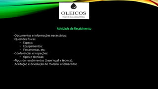 Atividade de Recebimento
•Documentos e informações necessárias;
•Questões físicas:
• Espaço;
• Equipamentos;
• Ferramentas, etc;
•Conferências e inspeções:
• tipos e técnicas;
•Tipos de recebimentos (base legal e técnica);
•Aceitação e devolução de material a fornecedor.
 