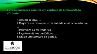 1.Arrume o local. ...
2.Registre um documento de entrada e saída de estoque.
...
3.Padronize as mercadorias. ...
4.Faça inventários periódicos. ...
5.Utilize um software de gestão.
6 recomendações para ter um controle de almoxarifado
eficiente.
 