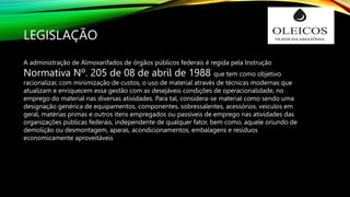 LEGISLAÇÃO
A administração de Almoxarifados de órgãos públicos federais é regida pela Instrução
Normativa Nº. 205 de 08 de abril de 1988 que tem como objetivo
racionalizar, com minimização de custos, o uso de material através de técnicas modernas que
atualizam e enriquecem essa gestão com as desejáveis condições de operacionalidade, no
emprego do material nas diversas atividades. Para tal, considera-se material como sendo uma
designação genérica de equipamentos, componentes, sobressalentes, acessórios, veículos em
geral, matérias primas e outros itens empregados ou passíveis de emprego nas atividades das
organizações públicas federais, independente de qualquer fator, bem como, aquele oriundo de
demolição ou desmontagem, aparas, acondicionamentos, embalagens e resíduos
economicamente aproveitáveis
 