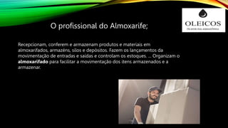 O profissional do Almoxarife;
Recepcionam, conferem e armazenam produtos e materiais em
almoxarifados, armazéns, silos e depósitos. Fazem os lançamentos da
movimentação de entradas e saídas e controlam os estoques. ... Organizam o
almoxarifado para facilitar a movimentação dos itens armazenados e a
armazenar.
 