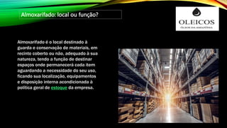 Almoxarifado: local ou função?
Almoxarifado é o local destinado à
guarda e conservação de materiais, em
recinto coberto ou não, adequado à sua
natureza, tendo a função de destinar
espaços onde permanecerá cada item
aguardando a necessidade do seu uso,
ficando sua localização, equipamentos
e disposição interna acondicionada à
política geral de estoque da empresa.
 
