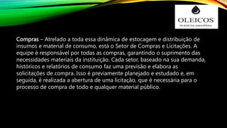 Compras – Atrelado a toda essa dinâmica de estocagem e distribuição de
insumos e material de consumo, está o Setor de Compras e Licitações. A
equipe é responsável por todas as compras, garantindo o suprimento das
necessidades materiais da instituição. Cada setor, baseado na sua demanda,
históricos e relatórios de consumo faz uma previsão e elabora as
solicitações de compra. Isso é previamente planejado e estudado e, em
seguida, é realizada a abertura de uma licitação, que é necessária para o
processo de compra de todo e qualquer material público.
 