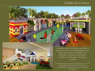 Cidade da Criança
A maneira mais divertida de aprender é
brincando. Por isso, no AlphaGreen, seus
filhos vão ter uma minicidade com
edifícios e casinhas em miniatura,
semáforo, sinalização e pista para
carrinhos.
E a Brinquedoteca, uma área coberta com 117 m²,
destinada a crianças de 0 a 10 anos com
escorregador, espaço para leitura e mesa de
atividades.
 