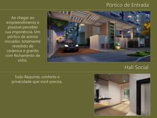Pórtico de Entrada
Ao chegar ao
empreendimento é
possível perceber
sua imponência. Um
pórtico de acesso
inovador, totalmente
revestido de
cerâmica e granito
com fechamento de
vidro.
Hall Social
Todo Requinte, conforto e
privacidade que você precisa.
 