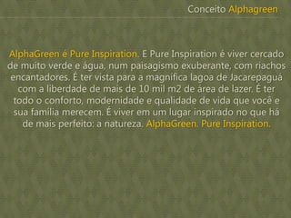 AlphaGreen é Pure Inspiration. E Pure Inspiration é viver cercado
de muito verde e água, num paisagismo exuberante, com riachos
encantadores. É ter vista para a magnífica lagoa de Jacarepaguá
com a liberdade de mais de 10 mil m2 de área de lazer. É ter
todo o conforto, modernidade e qualidade de vida que você e
sua família merecem. É viver em um lugar inspirado no que há
de mais perfeito: a natureza. AlphaGreen. Pure Inspiration.
Conceito Alphagreen
 