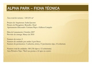 ALPHA PARK – FICHA TÉCNICA
              FICHA TÉCNICA

Área total do terreno: 3.813,91 m²

Projeto de Arquitetura: Isabel Jacomo
Projeto de Paisagismo: Benedito Abud
Apartamento Decorado: Cristiane Pepe e Edilson Campelo

Data de Lançamento: Outubro 2007
Previsão de entrega: Março de 2010

Numero de torres: 2
Numero de unidades por andar: 6 por bloco
Numero de pavimentos: 3 subsolos, térreo, 13 pavimentos tipo, 14 cobertura

Numero total de unidades: 168 (156 tipos e 12 coberturas)
Area Privativa Tipo: 78m2 nas pontas e 64 apto no centro
 