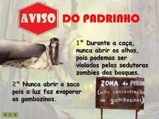 DO PADRINHO
2º Nunca abrir o saco
pois a luz faz evaporar
os gambozinos.
1º Durante a caça,
nunca abrir os olhos,
pois podemos ser
violados pelas sedutoras
zombies dos bosques.
 