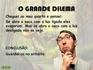 O GRANDE DILEMA
Cheguei ao meu quarto e pensei:
Se abro o saco com a luz ligada eles
evaporam. Mas se abro o saco com a luz
desligada não os vejo.
CONCLUSÃO:
Guardei-os no armário.
 