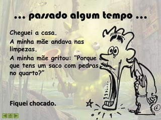 … passado algum tempo …
Cheguei a casa.
A minha mãe andava nas
limpezas.
A minha mãe gritou: “Porque é
que tens um saco com pedras
no quarto?”
Fiquei chocado.
 