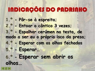 INDICAÇÕES DO PADRINHO
1.º - Pôr-se à espreita;
2.º - Entoar o cântico 3 vezes;
3.º - Espalhar cerúmen na testa, de
modo a ser eu o próprio isco da presa;
4.º - Esperar com os olhos fechados
5.º - Esperar…
6.º - Esperar sem abrir os
olhos…
 