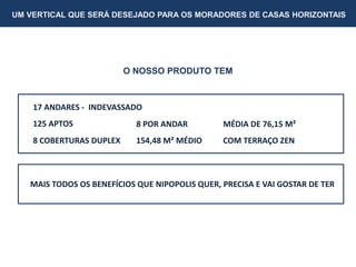 UM VERTICAL QUE SERÁ DESEJADO PARA OS MORADORES DE CASAS HORIZONTAIS
O NOSSO PRODUTO TEM
17 ANDARES - INDEVASSADO
125 APTOS 8 POR ANDAR MÉDIA DE 76,15 M²
8 COBERTURAS DUPLEX 154,48 M² MÉDIO COM TERRAÇO ZEN
MAIS TODOS OS BENEFÍCIOS QUE NIPOPOLIS QUER, PRECISA E VAI GOSTAR DE TER
 