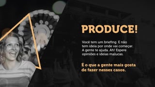 PRODUCE!
Você tem um brieﬁng. E não
tem ideia por onde vai começar.
A gente te ajuda. Ah! Espere
opiniões e ideias malucas.
É o que a gente mais gosta
de fazer nesses casos.
 
