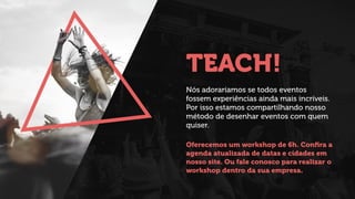 TEACH!
Nós adoraríamos se todos eventos
fossem experiências ainda mais incríveis.
Por isso estamos compartilhando nosso
método de desenhar eventos com quem
quiser.
!
Oferecemos um workshop de 6h. Conﬁra a
agenda atualizada de datas e cidades em
nosso site. Ou fale conosco para realizar o
workshop dentro da sua empresa.
 