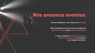 Nós acreditamos que os eventos podem ser
o primeiro passo para novas revoluções.
Nós amamos eventos.
Somos brasileiras, mas vivemos no mundo.
E nosso objetivo é conectar pessoas,
ideias e experiências em eventos
com impacto positivo.
 