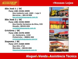 São José 1 / SC
Fone (48) 3346-4999
Rua Leoberto Leal, 1065 – Loja 3
Barreiros – 88110-000
barreiros@aluguequip.com.br
São José 2 / SC
Fone (48) 3346-9999
Rua Camilo Verissimo da Silva, 535
Roçado– 88102-650
rocado@aluguequip.com.br
Criciúma / SC
Fone (48) 3478-4999
Av. Centenário, 1220
Pinheirinho – 88804-360
criciuma@aluguequip.com.br
Itapema / SC
Fone (47) 3268-4999
Rua 422, nº22
Morretes – 88220-000
itapema@aluguequip.com.br
•Nossas Lojas
 