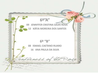 6º”A”
09 JENNYFER CRISTINA SALES ROSA
 12 KÁTIA MOREIRA DOS SANTOS



          6º “B”
 08 ISMAEL CAETANO RUARO
   16 ANA PAULA DA SILVA
 